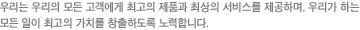 �츮���� ���ܺ��� �������� �ְ��� ��ǰ�� �ֻ��� ���񽺸� �����ϸ�, �׷��� ���ؼ� �츮�� �ϴ� ��� ���� �ְ��� �ΰ���ġ�� â���ϵ��� ����մϴ�.